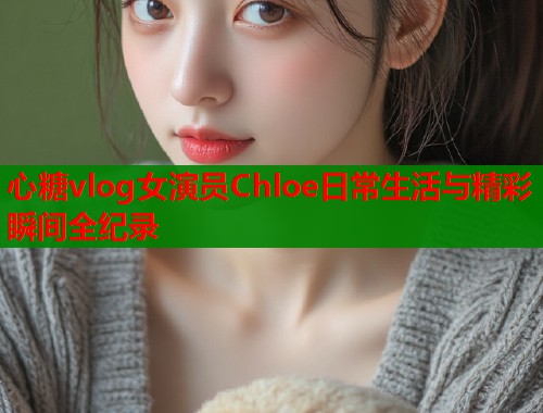 心糖vlog女演员Chloe日常生活与精彩瞬间全纪录