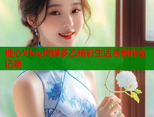 糖心Vlog传媒多乙精彩生活与创作全记录