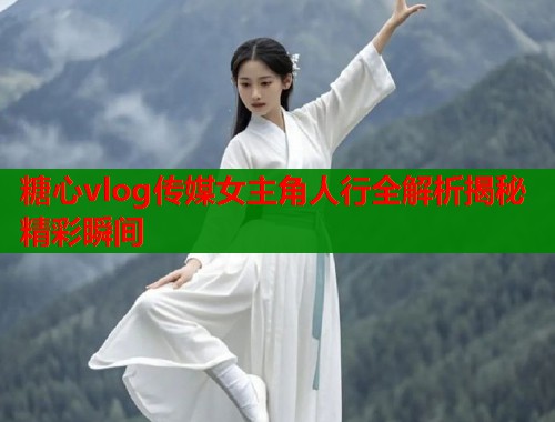 糖心vlog传媒女主角人行全解析揭秘精彩瞬间