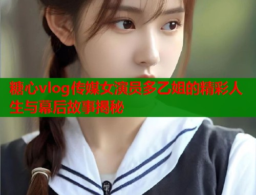 糖心vlog传媒女演员多乙姐的精彩人生与幕后故事揭秘