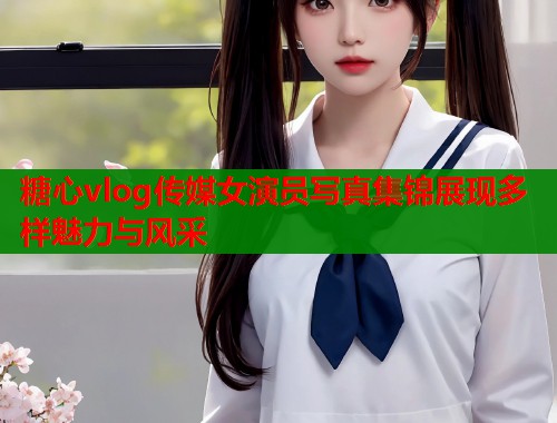 糖心vlog传媒女演员写真集锦展现多样魅力与风采