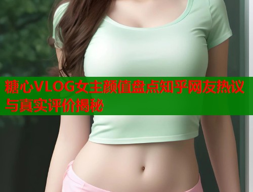 糖心VLOG女主颜值盘点知乎网友热议与真实评价揭秘