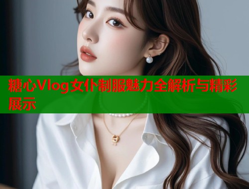 糖心Vlog女仆制服魅力全解析与精彩展示