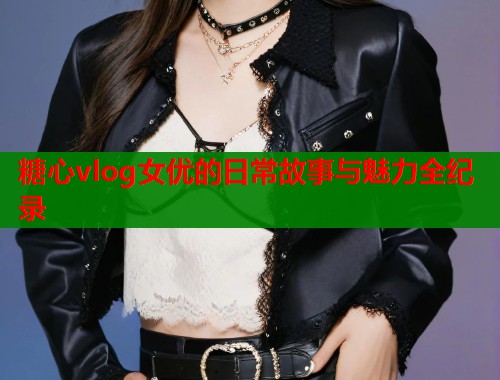 糖心vlog女优的日常故事与魅力全纪录
