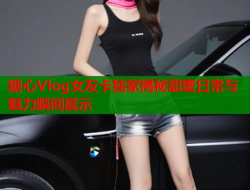 糖心Vlog女友卡独家揭秘甜蜜日常与魅力瞬间展示
