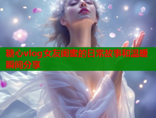 糖心vlog女友闺蜜的日常故事和温暖瞬间分享