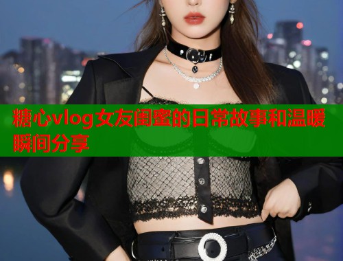 糖心vlog女友闺蜜的日常故事和温暖瞬间分享  第2张