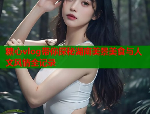 糖心vlog带你探秘湖南美景美食与人文风情全记录  第2张