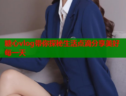 糖心vlog带你探秘生活点滴分享美好每一天  第2张
