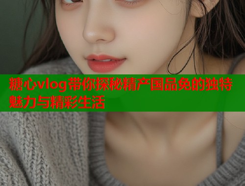 糖心vlog带你探秘精产国品免的独特魅力与精彩生活