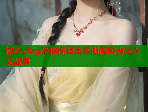 糖心vlog带你探秘美丽湖南风光与人文故事