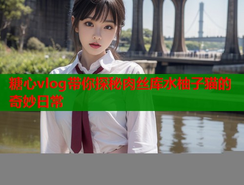 糖心vlog带你探秘肉丝库水柚子猫的奇妙日常  第2张