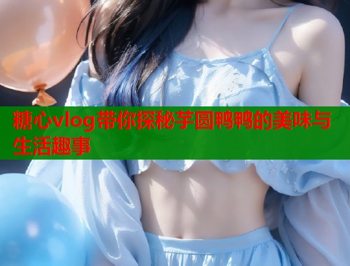 糖心vlog带你探秘芋圆鸭鸭的美味与生活趣事