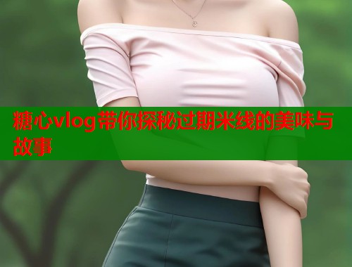 糖心vlog带你探秘过期米线的美味与故事