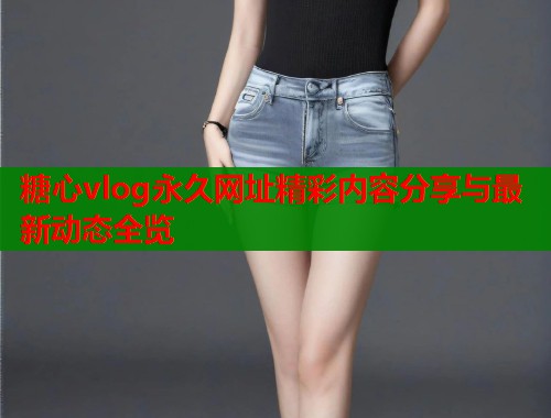 糖心vlog永久网址精彩内容分享与最新动态全览
