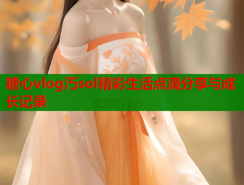 糖心vlog汅sol精彩生活点滴分享与成长记录