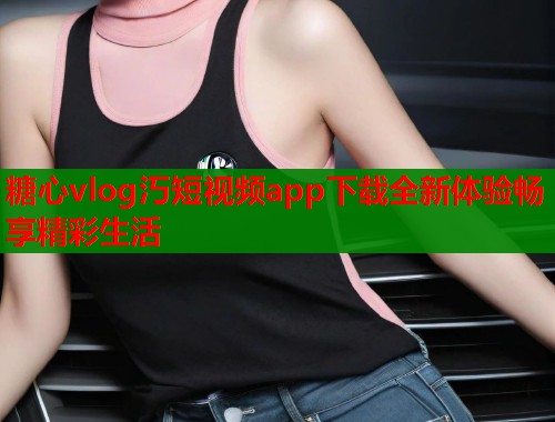糖心vlog汅短视频app下载全新体验畅享精彩生活