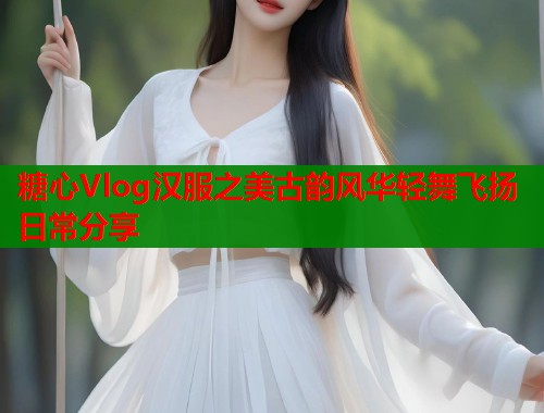 糖心Vlog汉服之美古韵风华轻舞飞扬日常分享