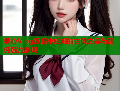 糖心Vlog汉服小姐姐的古风之美与清纯魅力展现