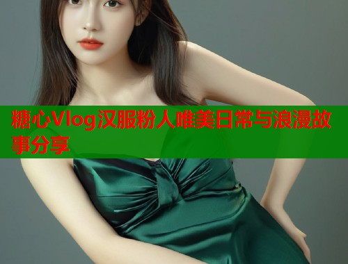 糖心Vlog汉服粉人唯美日常与浪漫故事分享