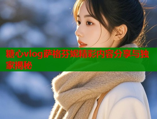 糖心vlog萨格芬妮精彩内容分享与独家揭秘