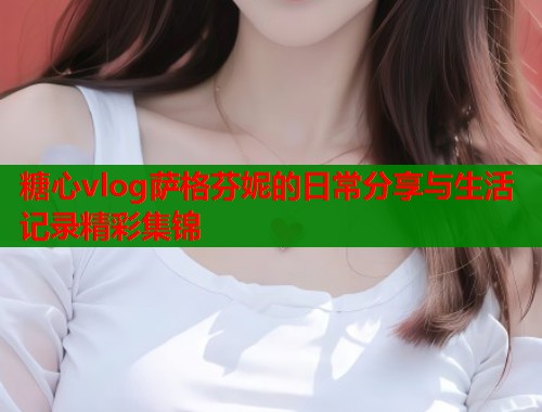 糖心vlog萨格芬妮的日常分享与生活记录精彩集锦  第2张