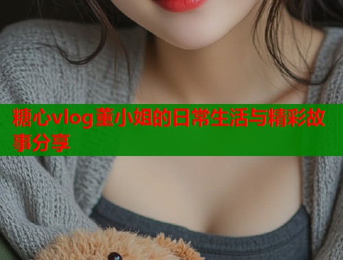 糖心vlog董小姐的日常生活与精彩故事分享