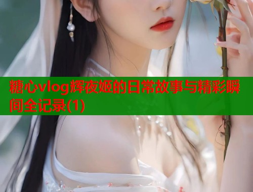 糖心vlog辉夜姬的日常故事与精彩瞬间全记录(1)
