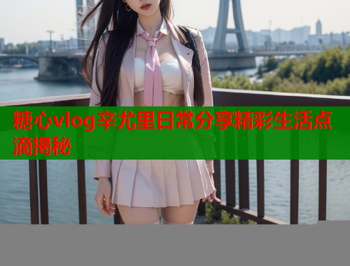 糖心vlog辛尤里日常分享精彩生活点滴揭秘