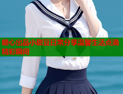 糖心出品小甜豆日常分享温馨生活点滴精彩瞬间