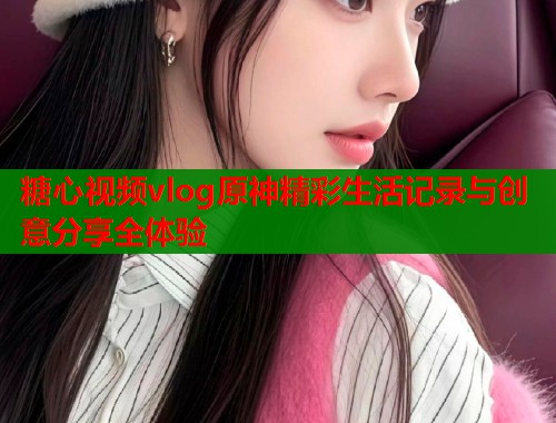糖心视频vlog原神精彩生活记录与创意分享全体验