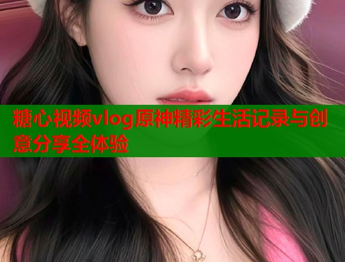 糖心视频vlog原神精彩生活记录与创意分享全体验  第2张