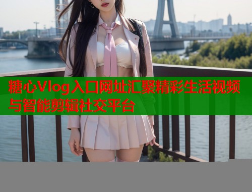 糖心Vlog入口网址汇聚精彩生活视频与智能剪辑社交平台