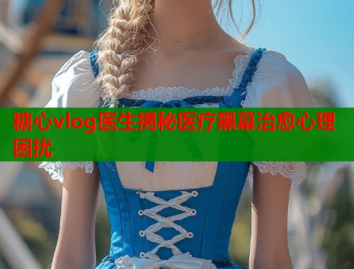 糖心vlog医生揭秘医疗黑幕治愈心理困扰  第2张