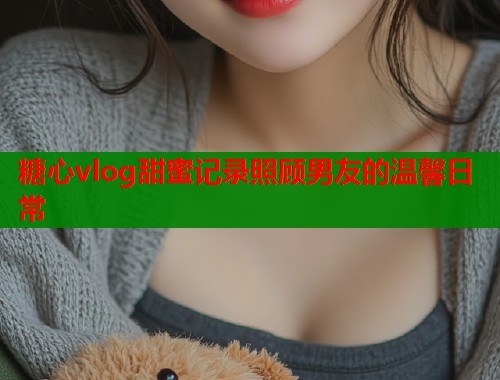 糖心vlog甜蜜记录照顾男友的温馨日常