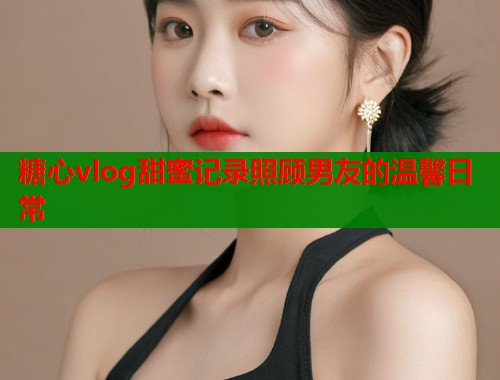 糖心vlog甜蜜记录照顾男友的温馨日常  第2张