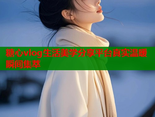糖心vlog生活美学分享平台真实温暖瞬间集萃