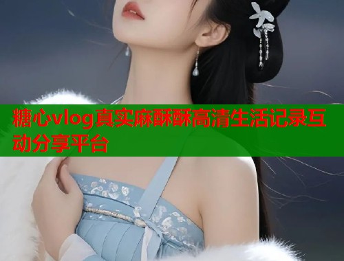 糖心vlog真实麻酥酥高清生活记录互动分享平台