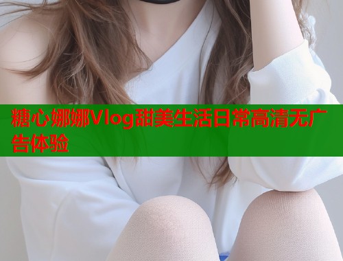 糖心娜娜Vlog甜美生活日常高清无广告体验