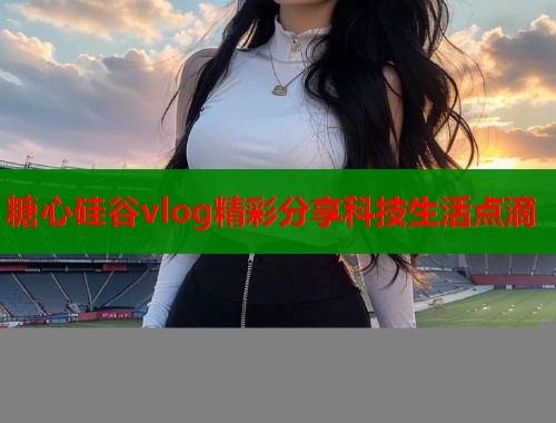 糖心硅谷vlog精彩分享科技生活点滴  第2张