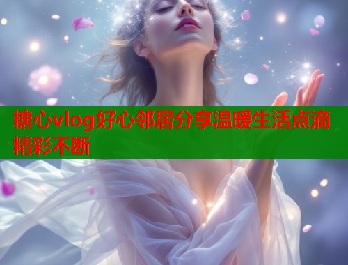 糖心vlog好心邻居分享温暖生活点滴精彩不断