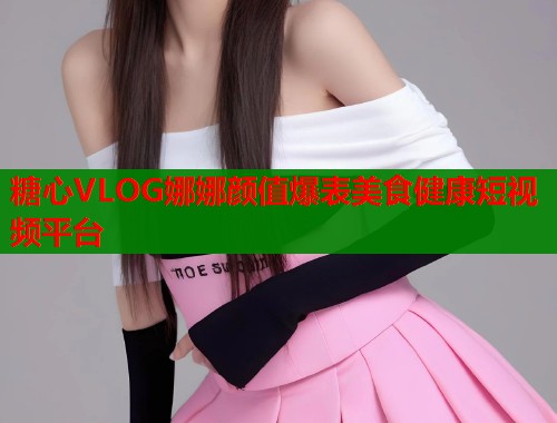 糖心VLOG娜娜颜值爆表美食健康短视频平台