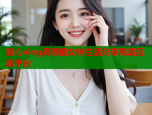 糖心vlog高颜值女神生活分享高清互动平台